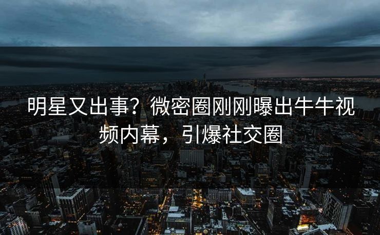 明星又出事？微密圈刚刚曝出牛牛视频内幕，引爆社交圈