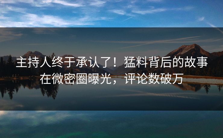 主持人终于承认了！猛料背后的故事在微密圈曝光，评论数破万