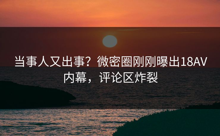 当事人又出事？微密圈刚刚曝出18AV内幕，评论区炸裂