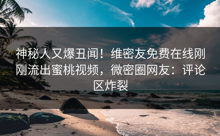 神秘人又爆丑闻！维密友免费在线刚刚流出蜜桃视频，微密圈网友：评论区炸裂