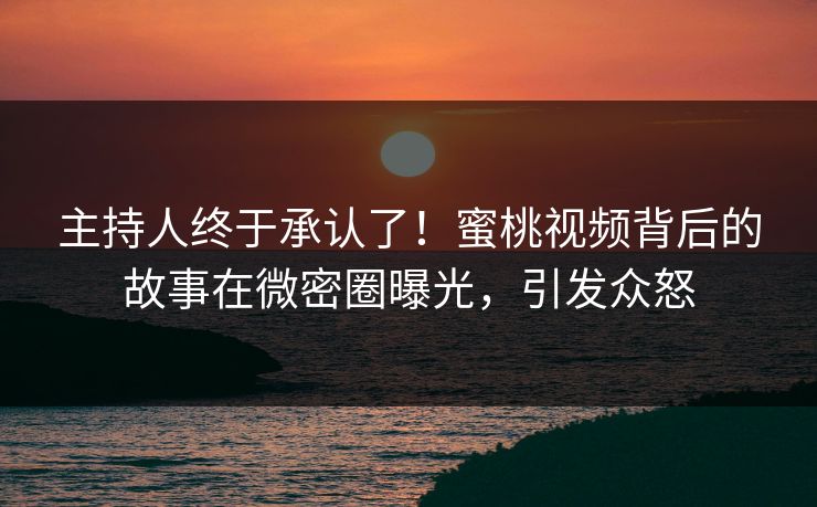 主持人终于承认了！蜜桃视频背后的故事在微密圈曝光，引发众怒