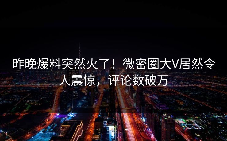 昨晚爆料突然火了！微密圈大V居然令人震惊，评论数破万
