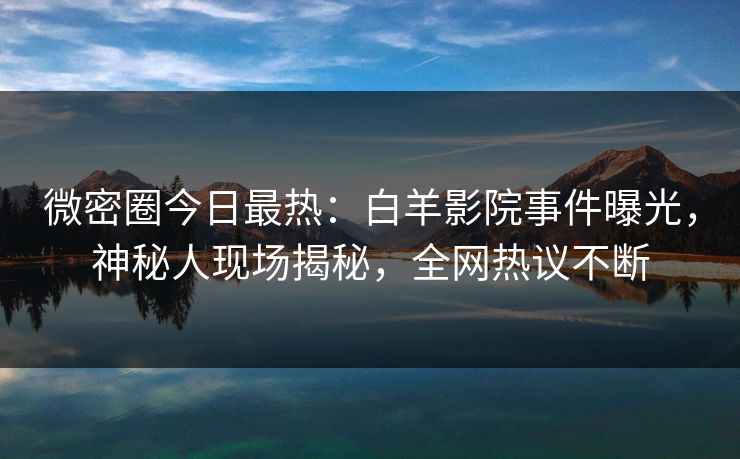 微密圈今日最热：白羊影院事件曝光，神秘人现场揭秘，全网热议不断