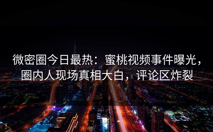 微密圈今日最热：蜜桃视频事件曝光，圈内人现场真相大白，评论区炸裂