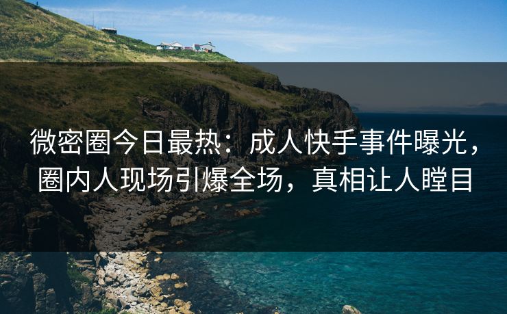 微密圈今日最热：成人快手事件曝光，圈内人现场引爆全场，真相让人瞠目