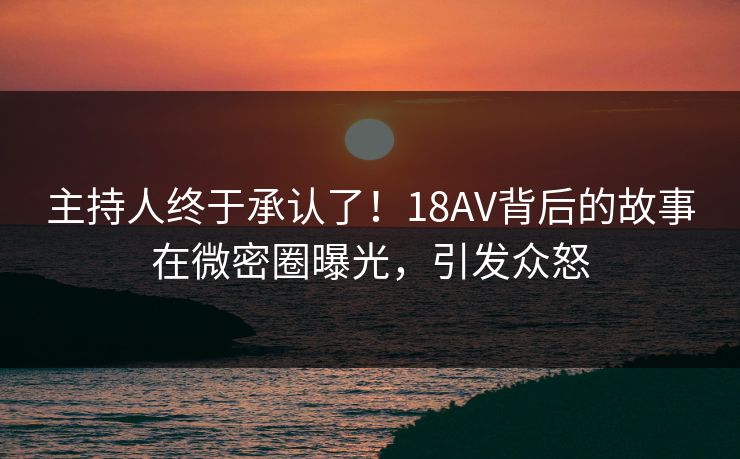 主持人终于承认了！18AV背后的故事在微密圈曝光，引发众怒