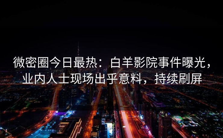 微密圈今日最热：白羊影院事件曝光，业内人士现场出乎意料，持续刷屏