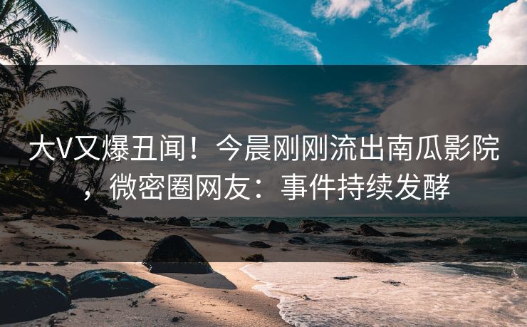 大V又爆丑闻！今晨刚刚流出南瓜影院，微密圈网友：事件持续发酵