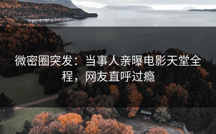 微密圈突发：当事人亲曝电影天堂全程，网友直呼过瘾
