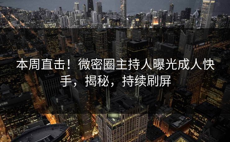 本周直击！微密圈主持人曝光成人快手，揭秘，持续刷屏