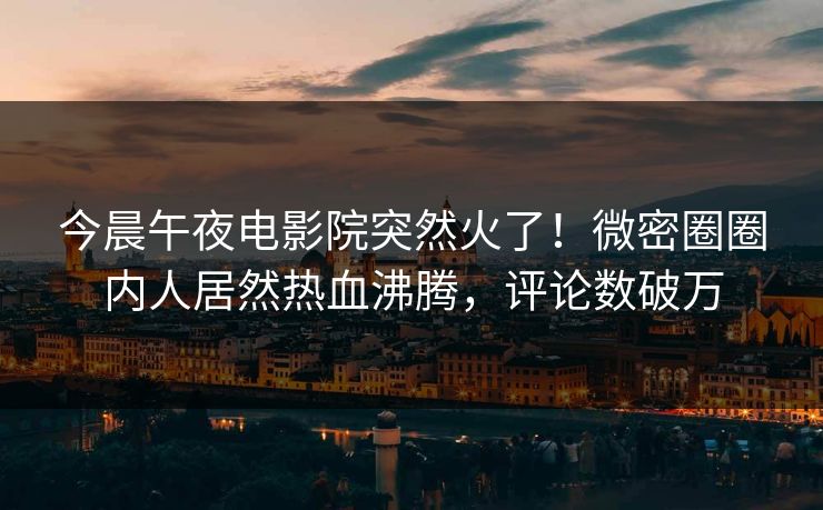 今晨午夜电影院突然火了！微密圈圈内人居然热血沸腾，评论数破万