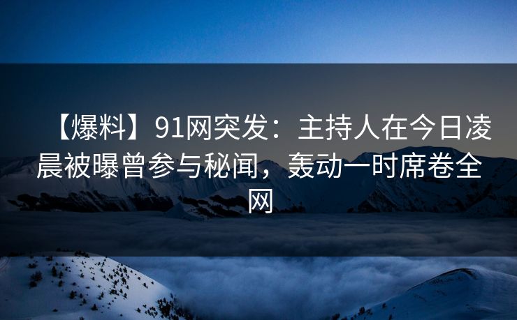 【爆料】91网突发：主持人在今日凌晨被曝曾参与秘闻，轰动一时席卷全网