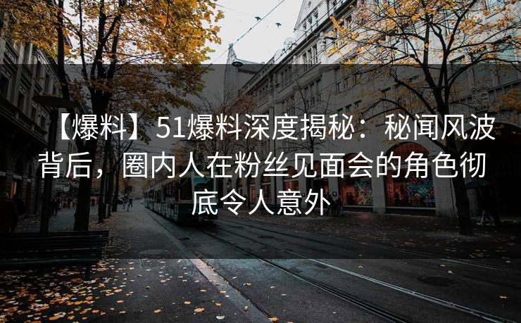 【爆料】51爆料深度揭秘：秘闻风波背后，圈内人在粉丝见面会的角色彻底令人意外