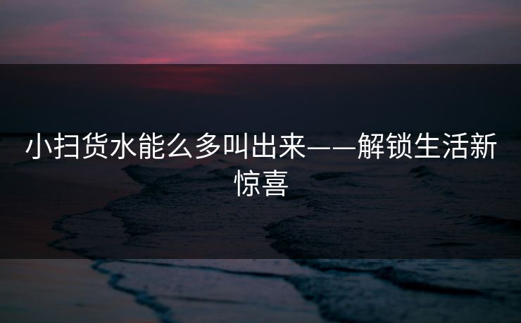 小扫货水能么多叫出来——解锁生活新惊喜