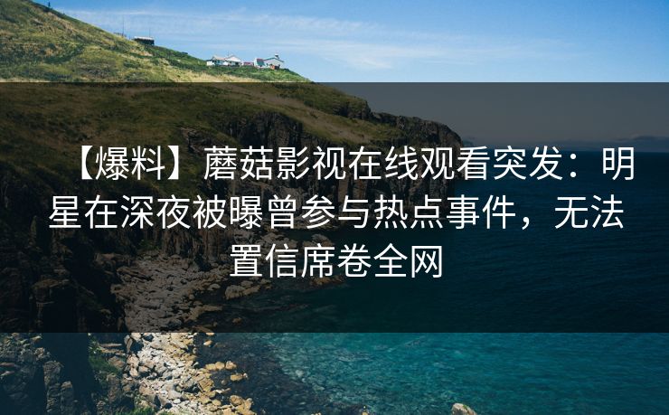 【爆料】蘑菇影视在线观看突发：明星在深夜被曝曾参与热点事件，无法置信席卷全网
