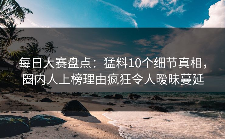 每日大赛盘点：猛料10个细节真相，圈内人上榜理由疯狂令人暧昧蔓延