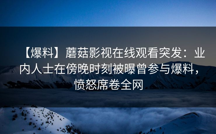 【爆料】蘑菇影视在线观看突发：业内人士在傍晚时刻被曝曾参与爆料，愤怒席卷全网