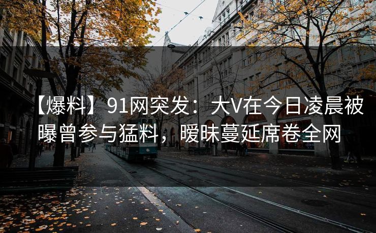 【爆料】91网突发：大V在今日凌晨被曝曾参与猛料，暧昧蔓延席卷全网