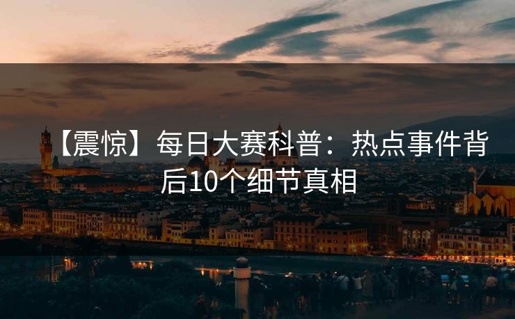 【震惊】每日大赛科普：热点事件背后10个细节真相