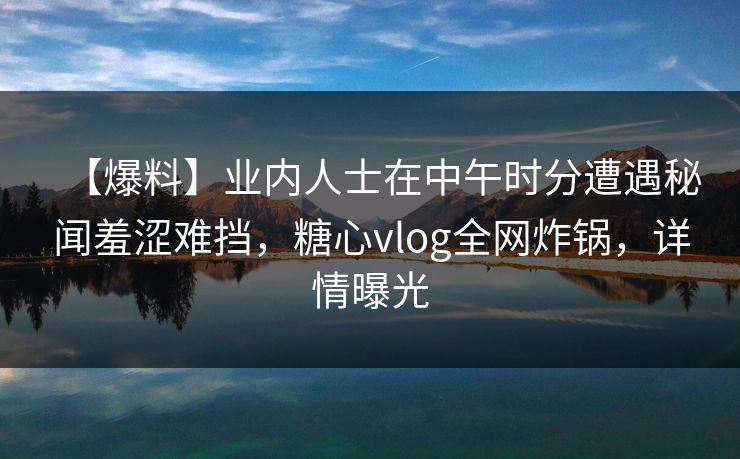 【爆料】业内人士在中午时分遭遇秘闻羞涩难挡，糖心vlog全网炸锅，详情曝光