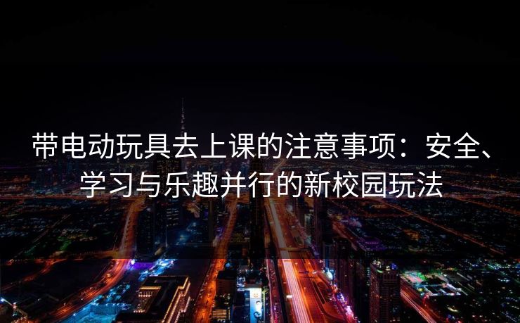 带电动玩具去上课的注意事项：安全、学习与乐趣并行的新校园玩法