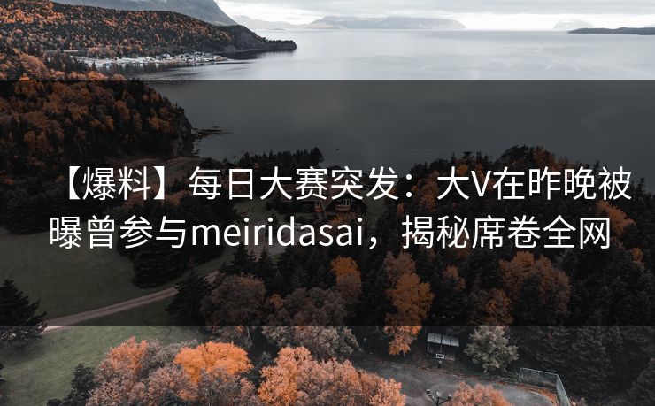 【爆料】每日大赛突发：大V在昨晚被曝曾参与meiridasai，揭秘席卷全网