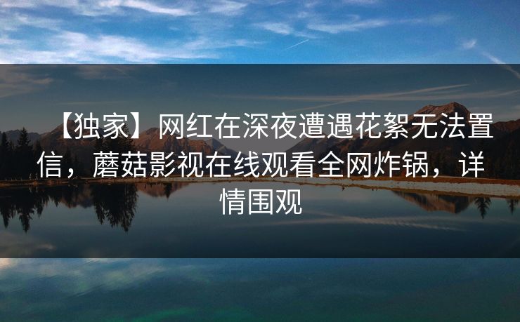【独家】网红在深夜遭遇花絮无法置信，蘑菇影视在线观看全网炸锅，详情围观