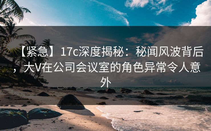 【紧急】17c深度揭秘：秘闻风波背后，大V在公司会议室的角色异常令人意外