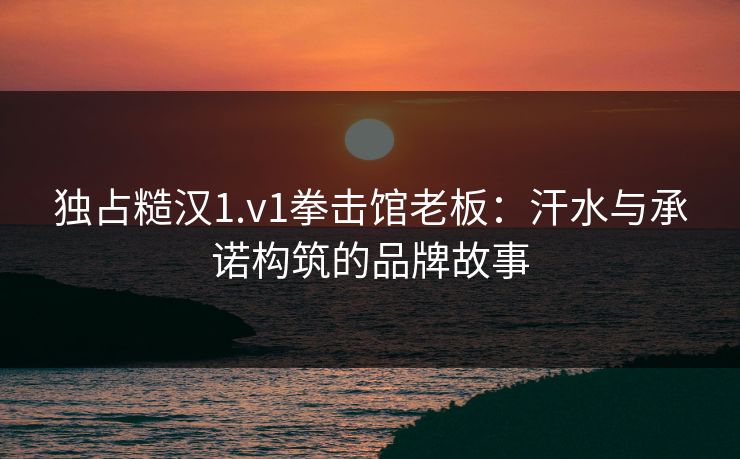 独占糙汉1.v1拳击馆老板：汗水与承诺构筑的品牌故事