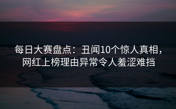 每日大赛盘点：丑闻10个惊人真相，网红上榜理由异常令人羞涩难挡
