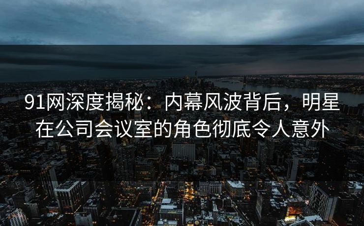 91网深度揭秘：内幕风波背后，明星在公司会议室的角色彻底令人意外