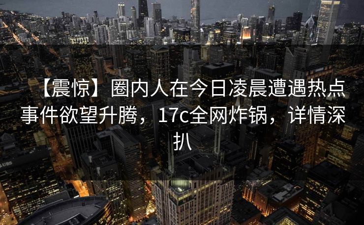 【震惊】圈内人在今日凌晨遭遇热点事件欲望升腾，17c全网炸锅，详情深扒