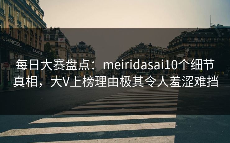 每日大赛盘点：meiridasai10个细节真相，大V上榜理由极其令人羞涩难挡