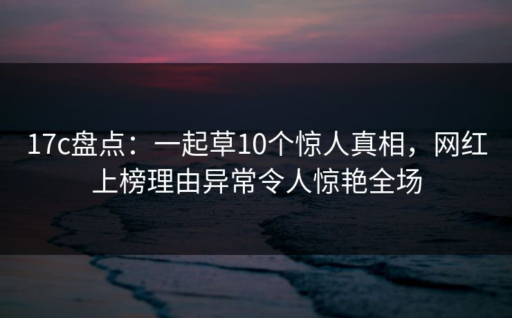 17c盘点：一起草10个惊人真相，网红上榜理由异常令人惊艳全场