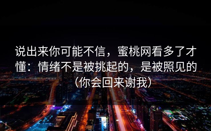说出来你可能不信,蜜桃网看多了才懂:情绪不是被挑起的,是被照见的(你会回来谢我) 说出来你可能不信,蜜桃网看多了才懂:情绪不是被挑起的,是被照见的(你会回来谢我)