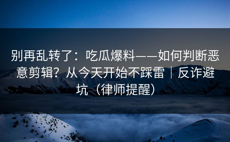 别再乱转了：吃瓜爆料——如何判断恶意剪辑？从今天开始不踩雷｜反诈避坑（律师提醒）