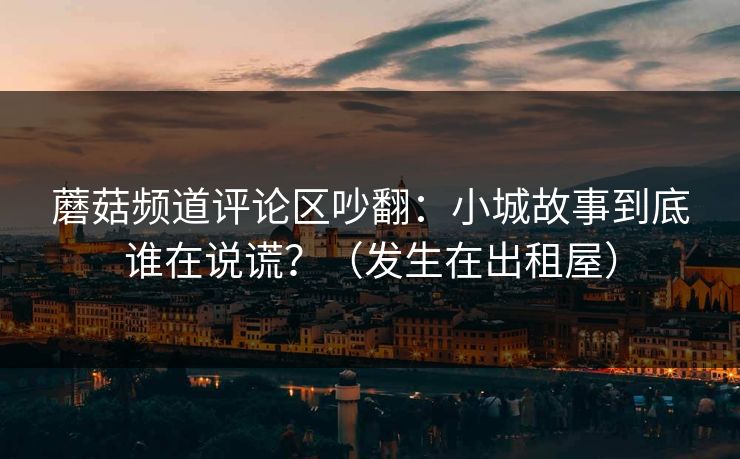 蘑菇频道评论区吵翻:小城故事到底谁在说谎?(发生在出租屋) 蘑菇频道评论区吵翻:小城故事到底谁在说谎?(发生在出租屋)