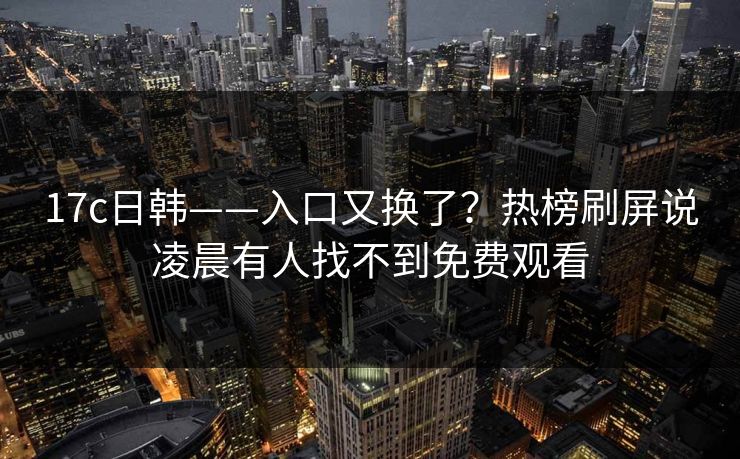 17c日韩——入口又换了？热榜刷屏说凌晨有人找不到免费观看