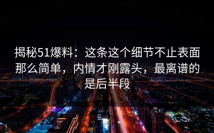 揭秘51爆料：这条这个细节不止表面那么简单，内情才刚露头，最离谱的是后半段